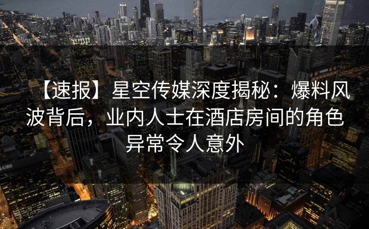 【速报】星空传媒深度揭秘：爆料风波背后，业内人士在酒店房间的角色异常令人意外