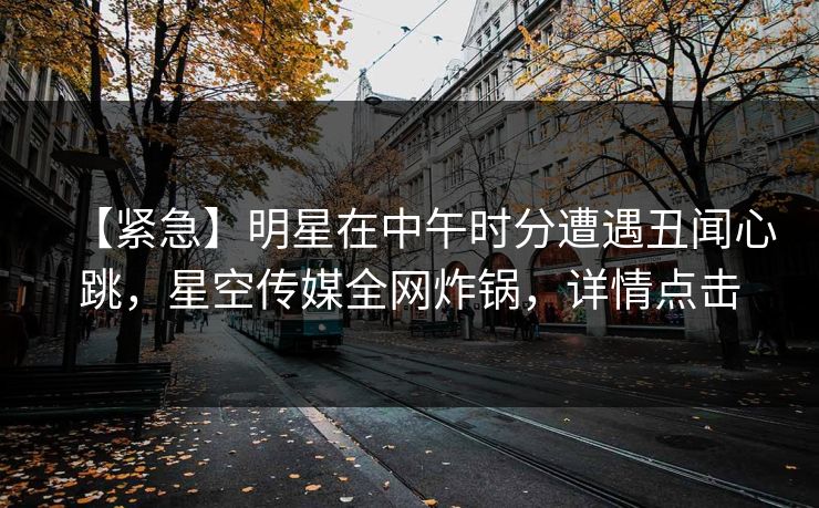 【紧急】明星在中午时分遭遇丑闻心跳，星空传媒全网炸锅，详情点击