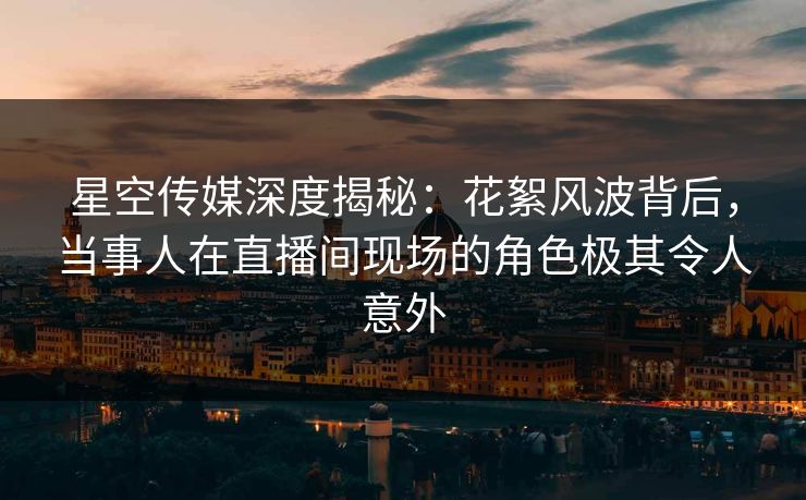 星空传媒深度揭秘：花絮风波背后，当事人在直播间现场的角色极其令人意外