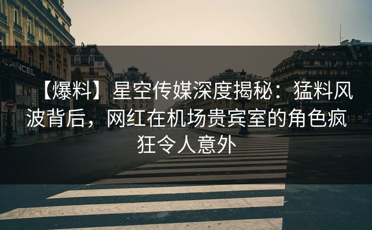【爆料】星空传媒深度揭秘：猛料风波背后，网红在机场贵宾室的角色疯狂令人意外