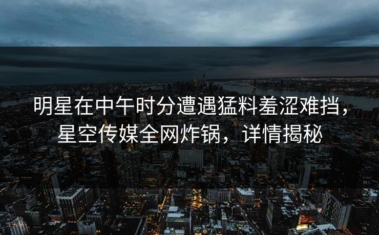 明星在中午时分遭遇猛料羞涩难挡，星空传媒全网炸锅，详情揭秘
