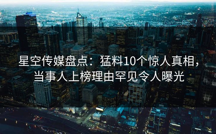 星空传媒盘点：猛料10个惊人真相，当事人上榜理由罕见令人曝光