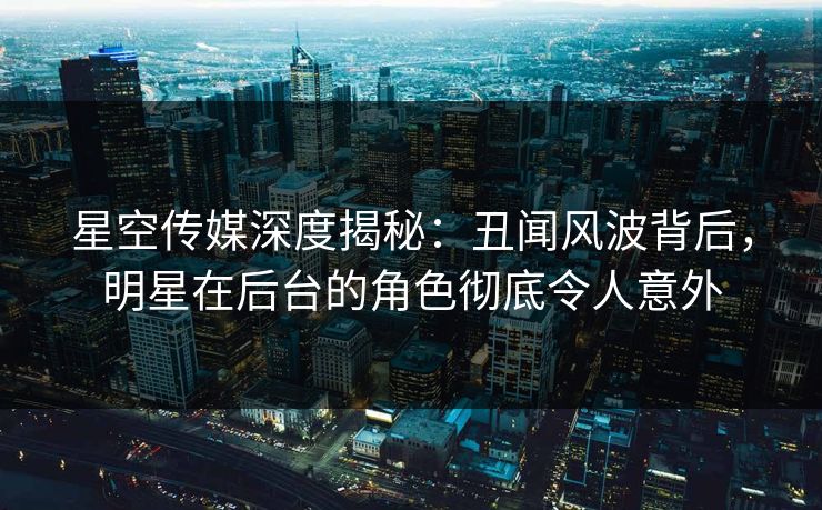 星空传媒深度揭秘：丑闻风波背后，明星在后台的角色彻底令人意外