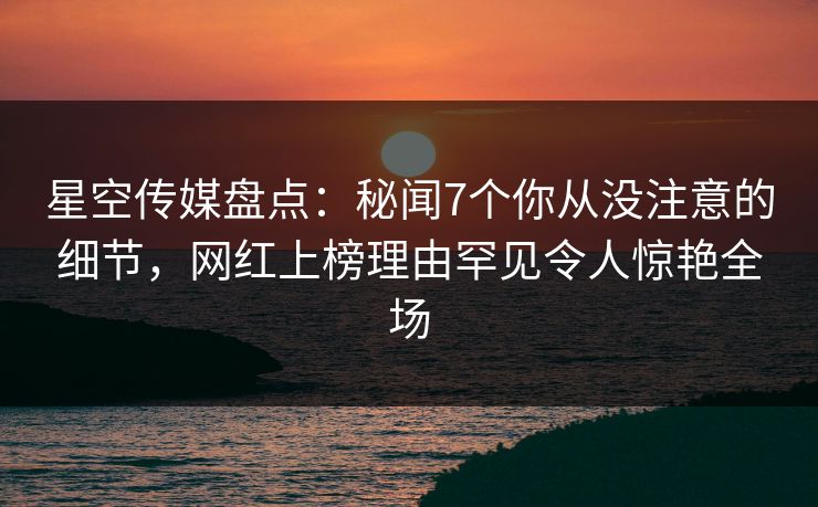 星空传媒盘点：秘闻7个你从没注意的细节，网红上榜理由罕见令人惊艳全场