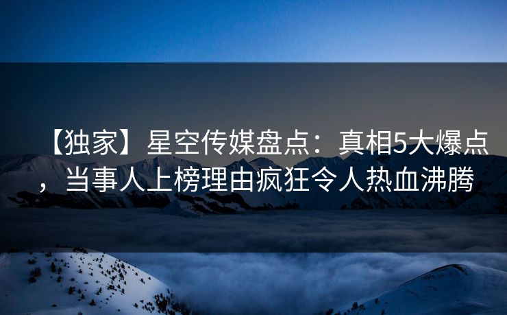 【独家】星空传媒盘点：真相5大爆点，当事人上榜理由疯狂令人热血沸腾
