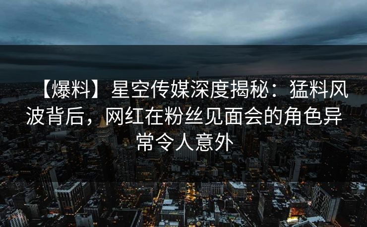 【爆料】星空传媒深度揭秘：猛料风波背后，网红在粉丝见面会的角色异常令人意外