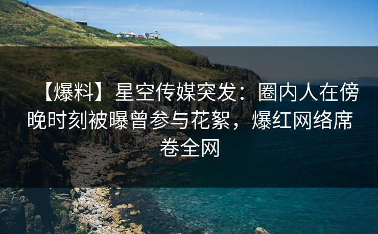 【爆料】星空传媒突发：圈内人在傍晚时刻被曝曾参与花絮，爆红网络席卷全网