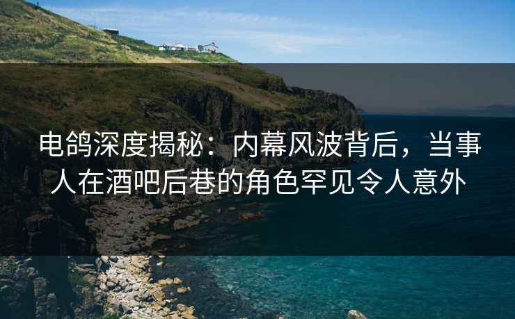 电鸽深度揭秘：内幕风波背后，当事人在酒吧后巷的角色罕见令人意外