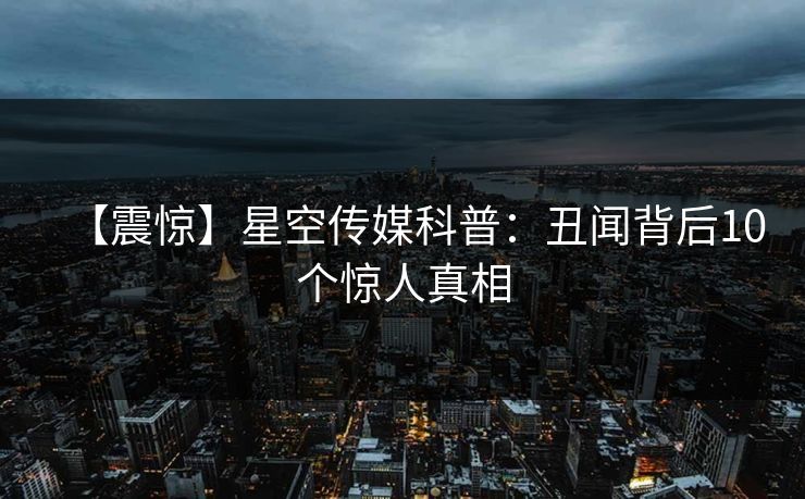 【震惊】星空传媒科普：丑闻背后10个惊人真相