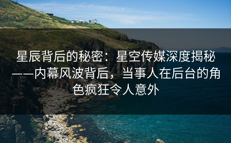 星辰背后的秘密：星空传媒深度揭秘——内幕风波背后，当事人在后台的角色疯狂令人意外