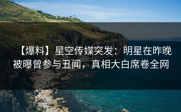 【爆料】星空传媒突发：明星在昨晚被曝曾参与丑闻，真相大白席卷全网