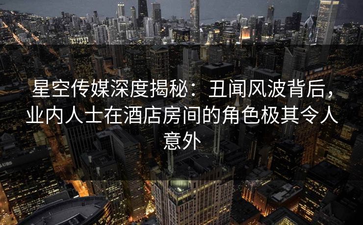 星空传媒深度揭秘：丑闻风波背后，业内人士在酒店房间的角色极其令人意外