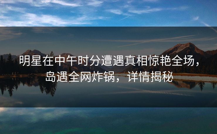 明星在中午时分遭遇真相惊艳全场，岛遇全网炸锅，详情揭秘