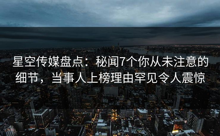 星空传媒盘点：秘闻7个你从未注意的细节，当事人上榜理由罕见令人震惊