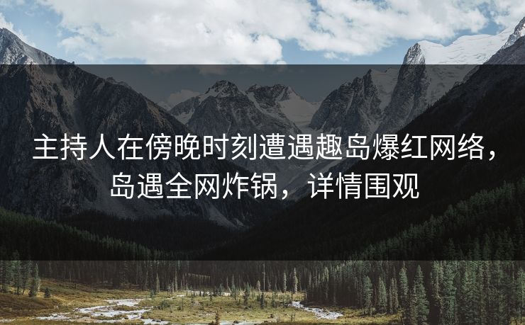 主持人在傍晚时刻遭遇趣岛爆红网络，岛遇全网炸锅，详情围观