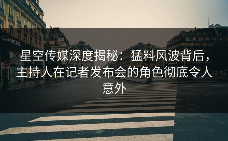 星空传媒深度揭秘：猛料风波背后，主持人在记者发布会的角色彻底令人意外