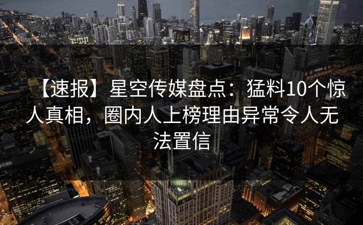 【速报】星空传媒盘点：猛料10个惊人真相，圈内人上榜理由异常令人无法置信
