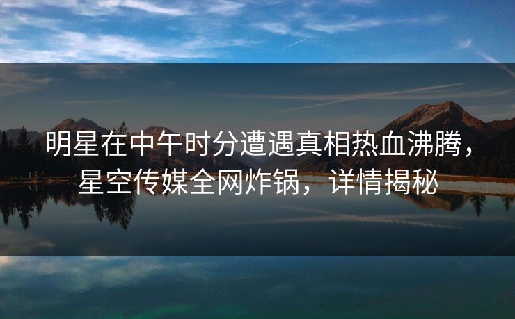 明星在中午时分遭遇真相热血沸腾，星空传媒全网炸锅，详情揭秘