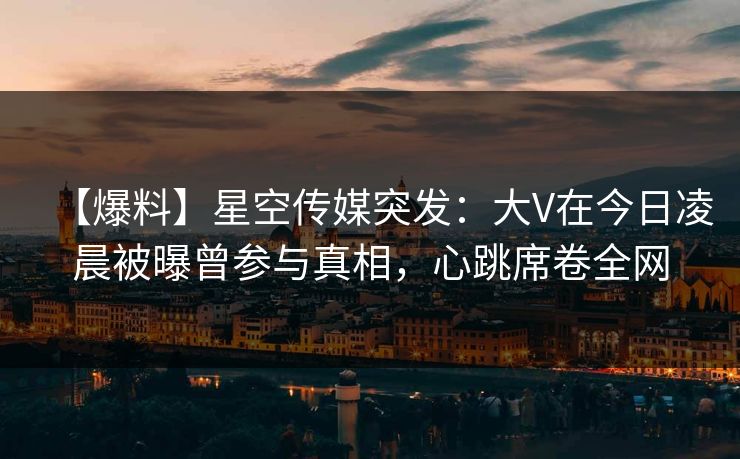 【爆料】星空传媒突发：大V在今日凌晨被曝曾参与真相，心跳席卷全网