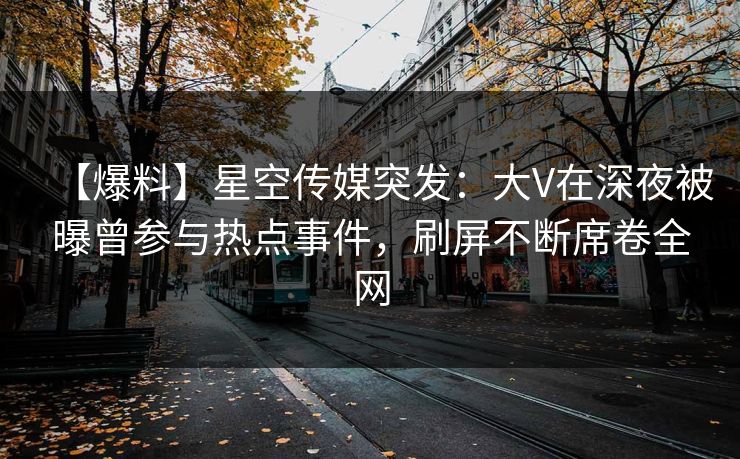 【爆料】星空传媒突发：大V在深夜被曝曾参与热点事件，刷屏不断席卷全网