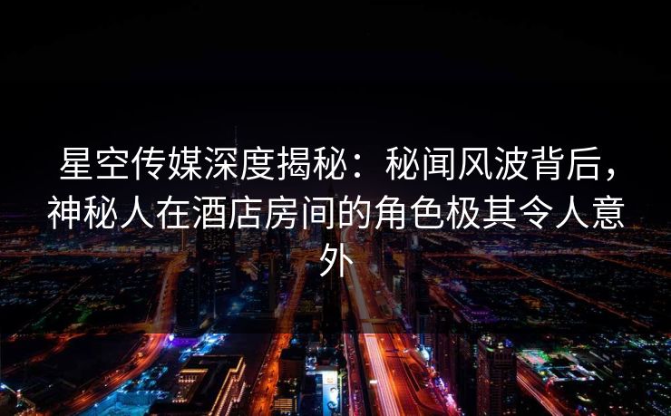星空传媒深度揭秘：秘闻风波背后，神秘人在酒店房间的角色极其令人意外