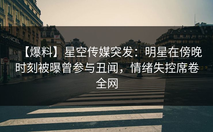 【爆料】星空传媒突发：明星在傍晚时刻被曝曾参与丑闻，情绪失控席卷全网