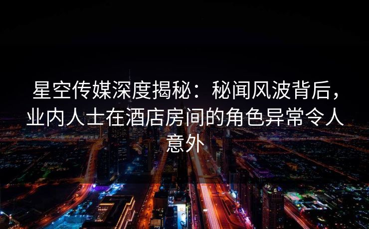 星空传媒深度揭秘：秘闻风波背后，业内人士在酒店房间的角色异常令人意外