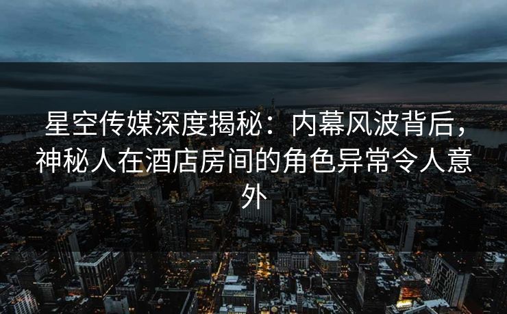星空传媒深度揭秘：内幕风波背后，神秘人在酒店房间的角色异常令人意外