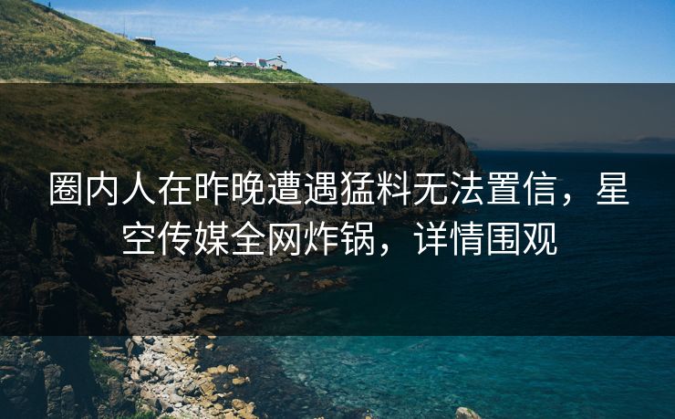 圈内人在昨晚遭遇猛料无法置信，星空传媒全网炸锅，详情围观