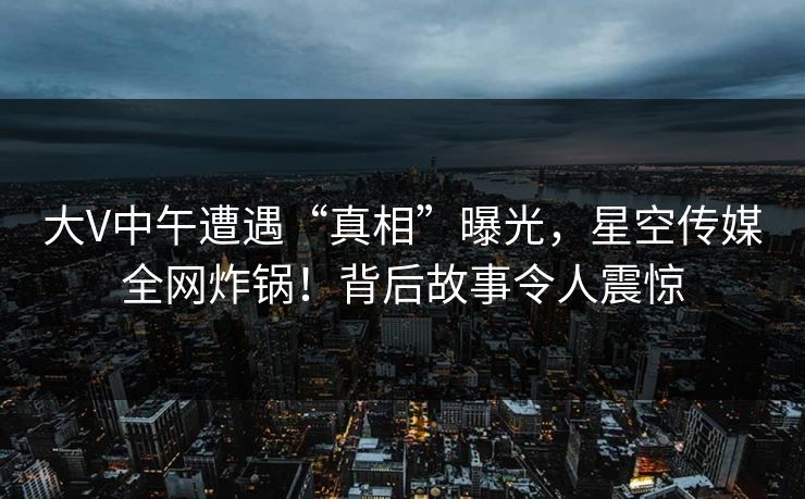 大V中午遭遇“真相”曝光，星空传媒全网炸锅！背后故事令人震惊
