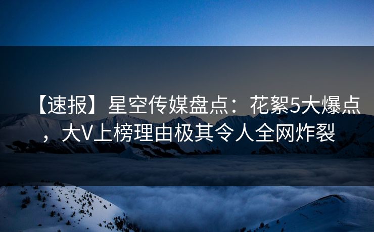 【速报】星空传媒盘点：花絮5大爆点，大V上榜理由极其令人全网炸裂