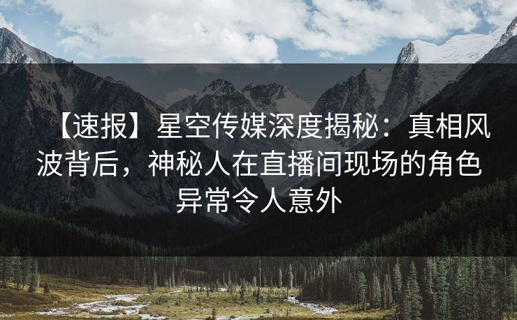 【速报】星空传媒深度揭秘：真相风波背后，神秘人在直播间现场的角色异常令人意外