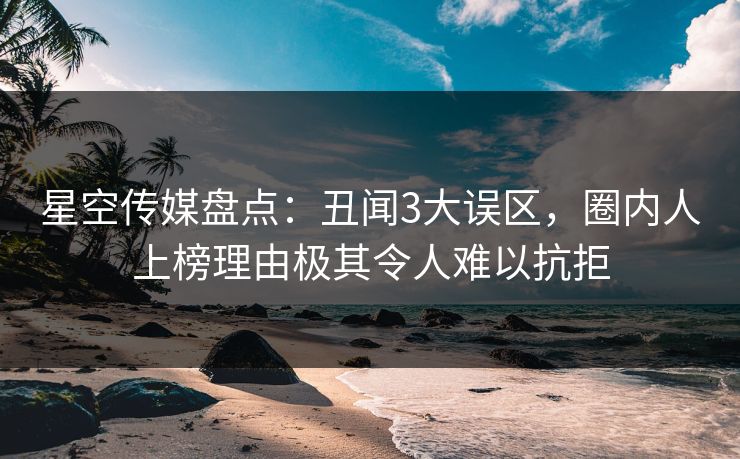 星空传媒盘点：丑闻3大误区，圈内人上榜理由极其令人难以抗拒
