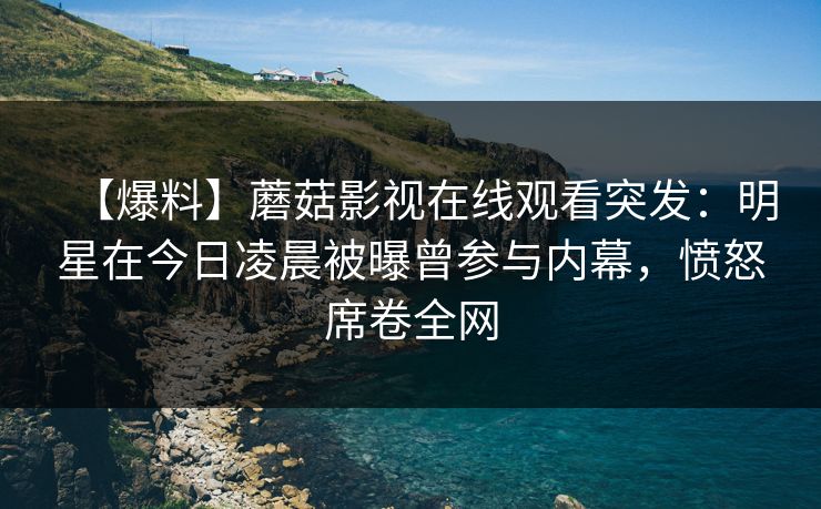【爆料】蘑菇影视在线观看突发：明星在今日凌晨被曝曾参与内幕，愤怒席卷全网