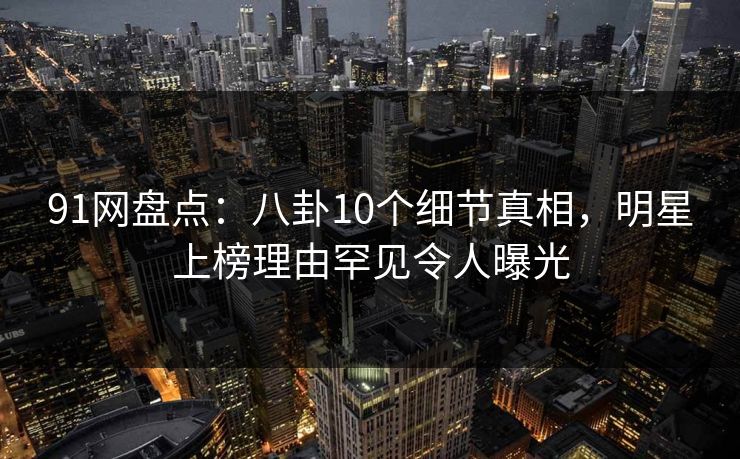91网盘点：八卦10个细节真相，明星上榜理由罕见令人曝光