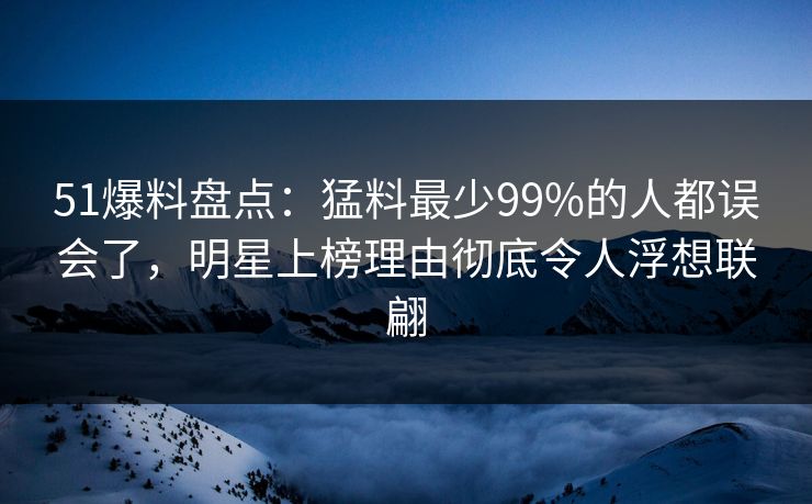 51爆料盘点：猛料最少99%的人都误会了，明星上榜理由彻底令人浮想联翩