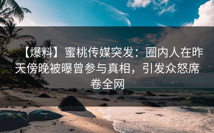 【爆料】蜜桃传媒突发：圈内人在昨天傍晚被曝曾参与真相，引发众怒席卷全网