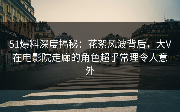51爆料深度揭秘：花絮风波背后，大V在电影院走廊的角色超乎常理令人意外
