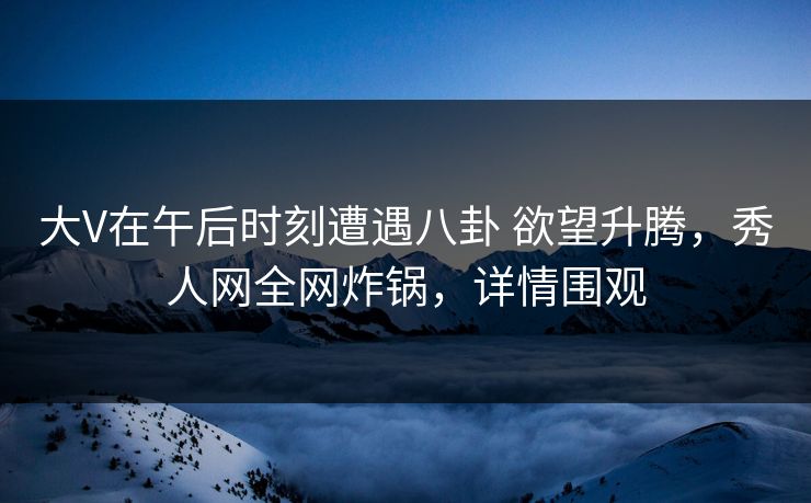 大V在午后时刻遭遇八卦 欲望升腾，秀人网全网炸锅，详情围观