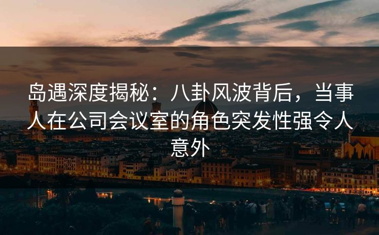 岛遇深度揭秘：八卦风波背后，当事人在公司会议室的角色突发性强令人意外