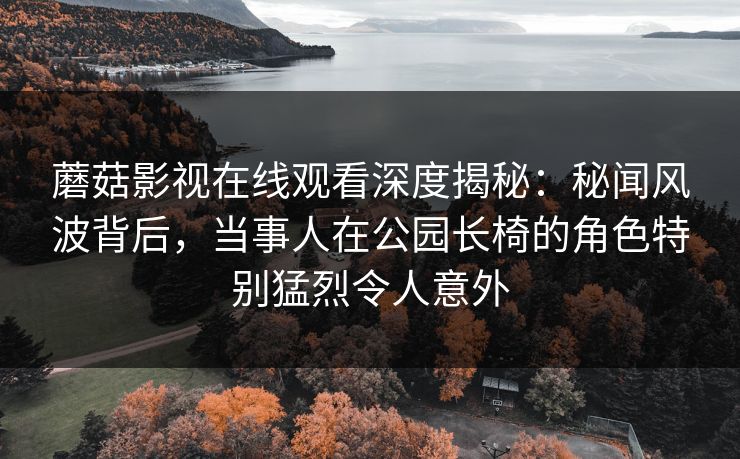 蘑菇影视在线观看深度揭秘：秘闻风波背后，当事人在公园长椅的角色特别猛烈令人意外