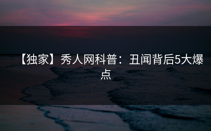 【独家】秀人网科普：丑闻背后5大爆点