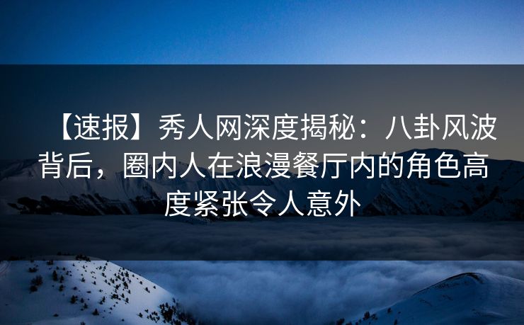 【速报】秀人网深度揭秘：八卦风波背后，圈内人在浪漫餐厅内的角色高度紧张令人意外