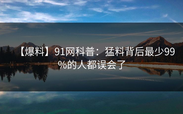 【爆料】91网科普：猛料背后最少99%的人都误会了