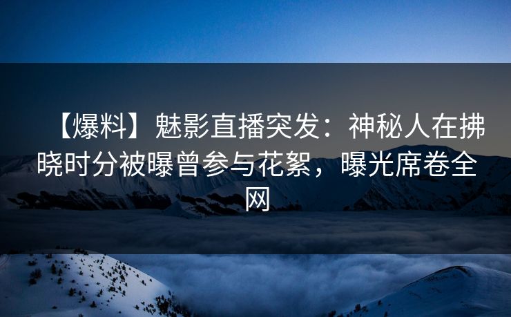 【爆料】魅影直播突发：神秘人在拂晓时分被曝曾参与花絮，曝光席卷全网