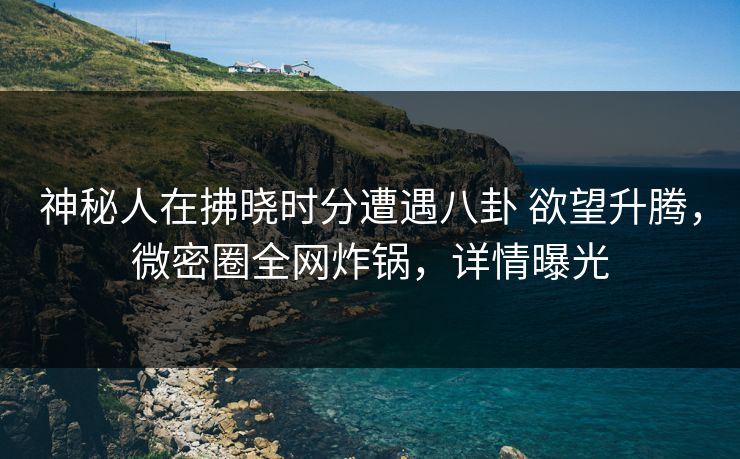 神秘人在拂晓时分遭遇八卦 欲望升腾，微密圈全网炸锅，详情曝光