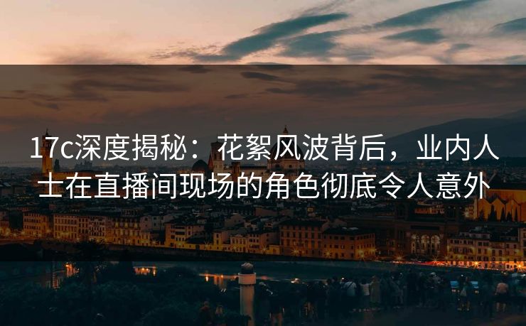 17c深度揭秘：花絮风波背后，业内人士在直播间现场的角色彻底令人意外