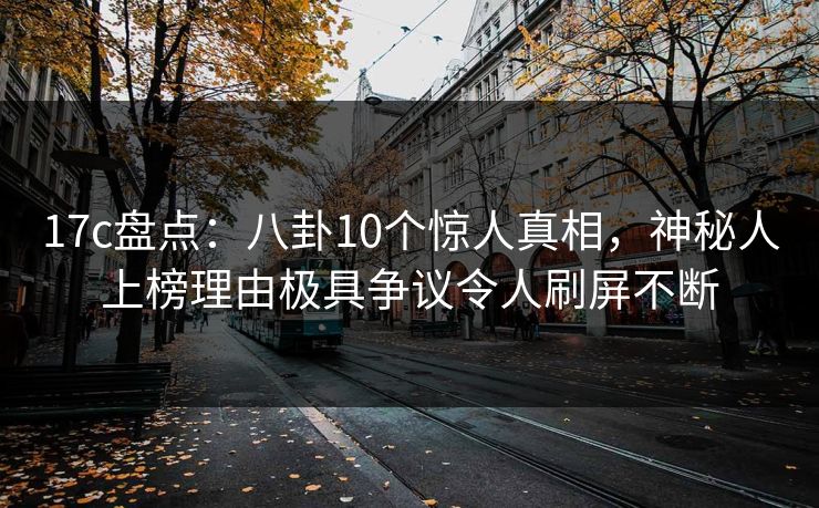 17c盘点：八卦10个惊人真相，神秘人上榜理由极具争议令人刷屏不断