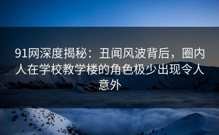 91网深度揭秘：丑闻风波背后，圈内人在学校教学楼的角色极少出现令人意外