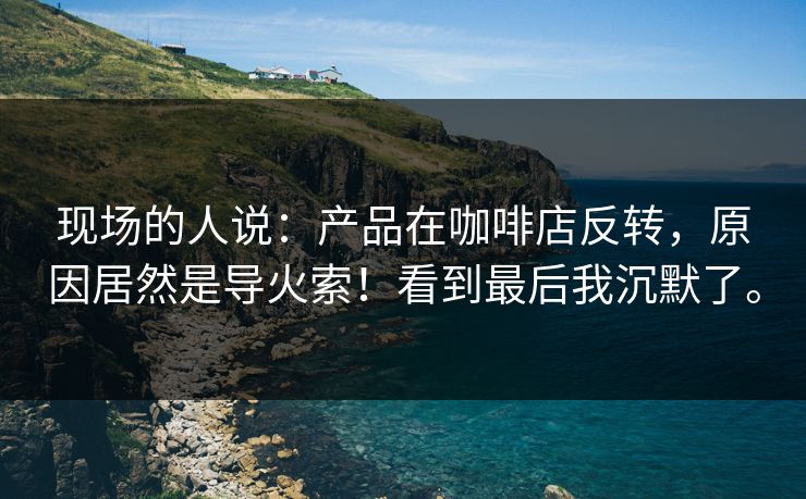 现场的人说：产品在咖啡店反转，原因居然是导火索！看到最后我沉默了。
